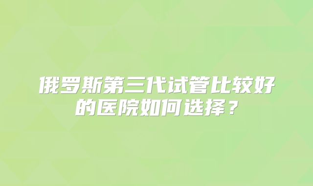 俄罗斯第三代试管比较好的医院如何选择？