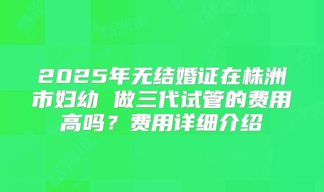 2025年无结婚证在株洲市妇幼 做三代试管的费用高吗？费用详细介绍
