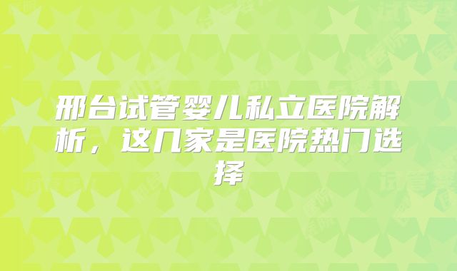 邢台试管婴儿私立医院解析，这几家是医院热门选择