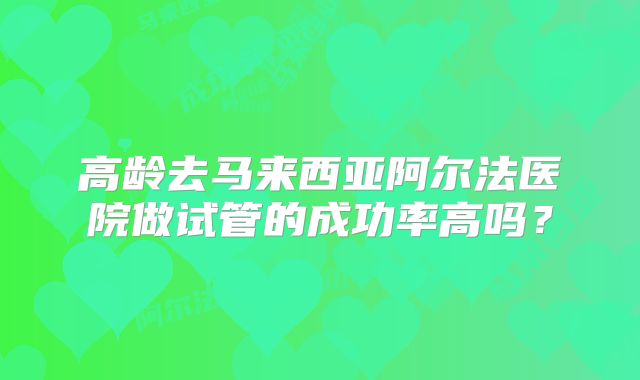 高龄去马来西亚阿尔法医院做试管的成功率高吗？
