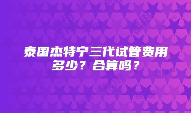 泰国杰特宁三代试管费用多少？合算吗？