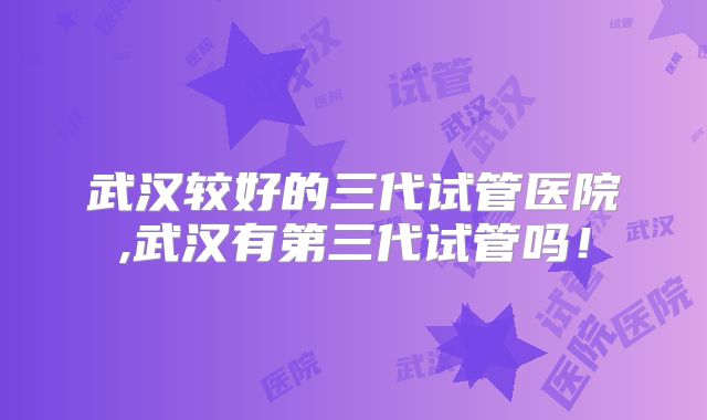 武汉较好的三代试管医院,武汉有第三代试管吗！