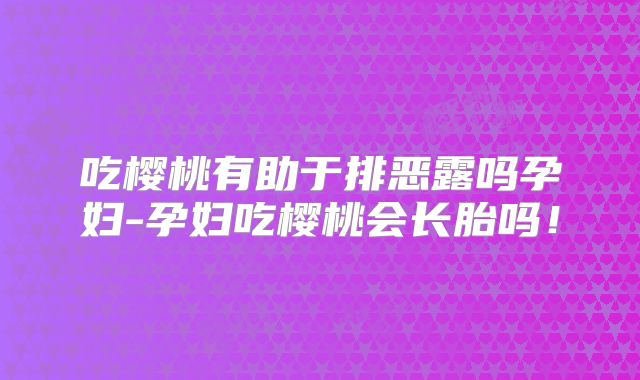 吃樱桃有助于排恶露吗孕妇-孕妇吃樱桃会长胎吗！