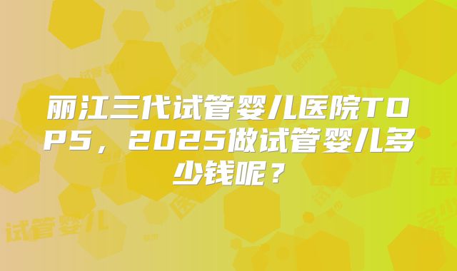 丽江三代试管婴儿医院TOP5，2025做试管婴儿多少钱呢？
