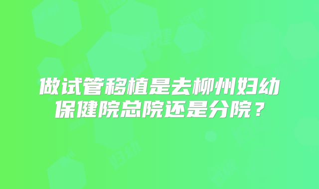 做试管移植是去柳州妇幼保健院总院还是分院?