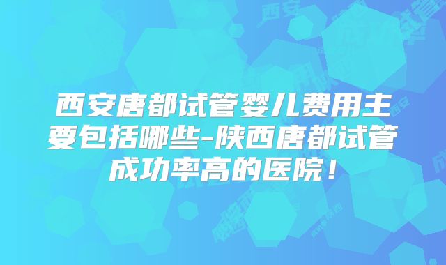 西安唐都试管婴儿费用主要包括哪些-陕西唐都试管成功率高的医院！