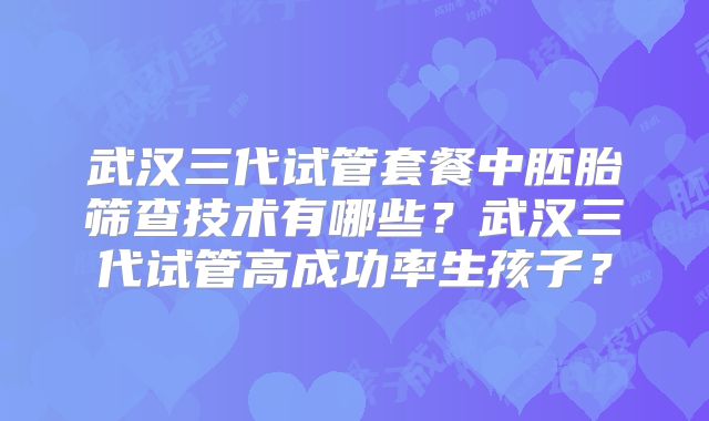 武汉三代试管套餐中胚胎筛查技术有哪些？武汉三代试管高成功率生孩子？