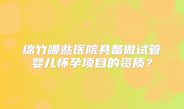 绵竹哪些医院具备做试管婴儿怀孕项目的资质？