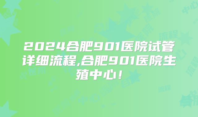 2024合肥901医院试管详细流程,合肥901医院生殖中心！