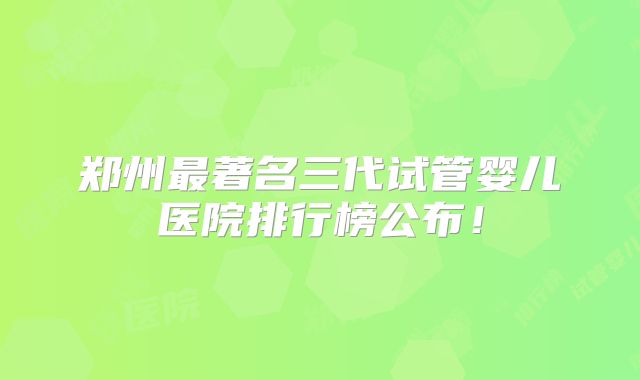 郑州最著名三代试管婴儿医院排行榜公布!
