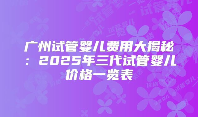 广州试管婴儿费用大揭秘：2025年三代试管婴儿价格一览表