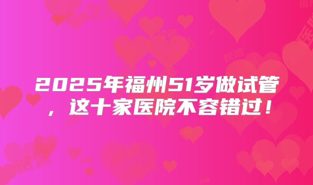 2025年福州51岁做试管，这十家医院不容错过！