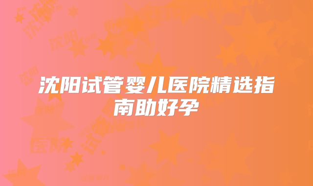 沈阳试管婴儿医院精选指南助好孕