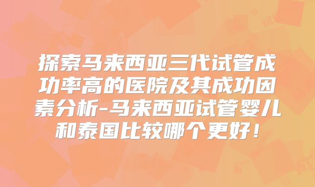 探索马来西亚三代试管成功率高的医院及其成功因素分析-马来西亚试管婴儿和泰国比较哪个更好！