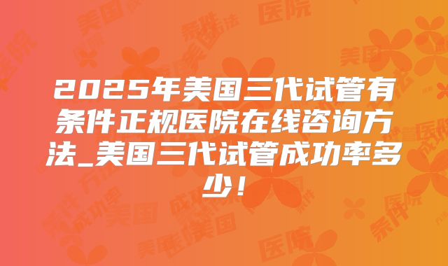 2025年美国三代试管有条件正规医院在线咨询方法_美国三代试管成功率多少!