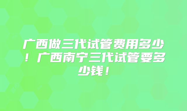 广西做三代试管费用多少！广西南宁三代试管要多少钱！