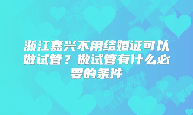 浙江嘉兴不用结婚证可以做试管？做试管有什么必要的条件