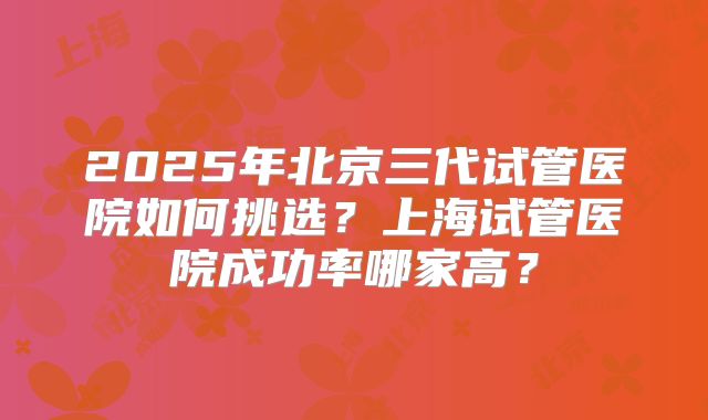 2025年北京三代试管医院如何挑选？上海试管医院成功率哪家高？