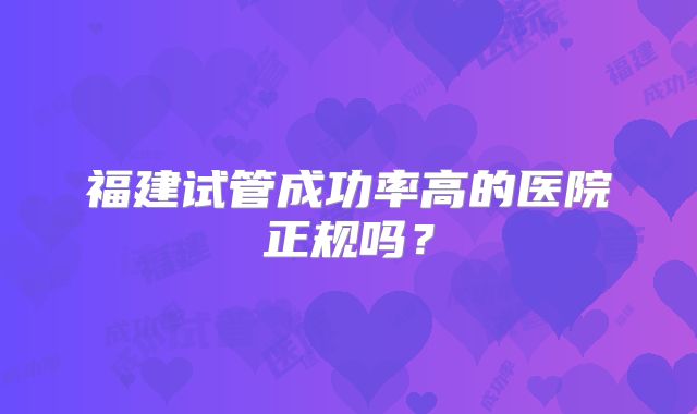 福建试管成功率高的医院正规吗?