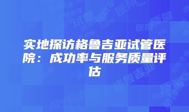 实地探访格鲁吉亚试管医院：成功率与服务质量评估