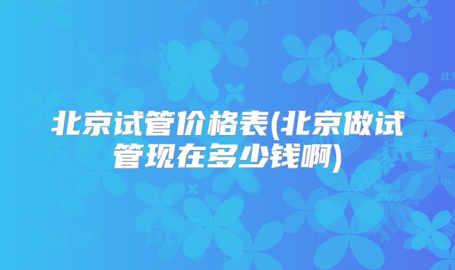 北京试管价格表(北京做试管现在多少钱啊)