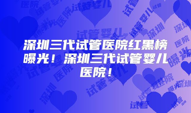 深圳三代试管医院红黑榜曝光！深圳三代试管婴儿医院！