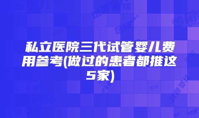 私立医院三代试管婴儿费用参考(做过的患者都推这5家)