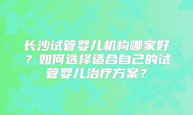 长沙试管婴儿机构哪家好？如何选择适合自己的试管婴儿治疗方案？