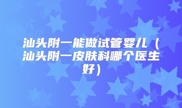 汕头附一能做试管婴儿（汕头附一皮肤科哪个医生好）