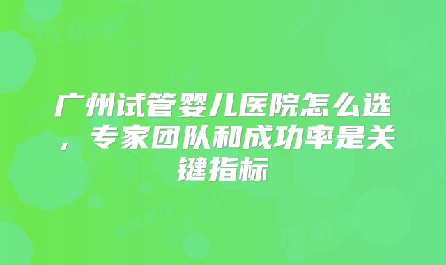 广州试管婴儿医院怎么选，专家团队和成功率是关键指标