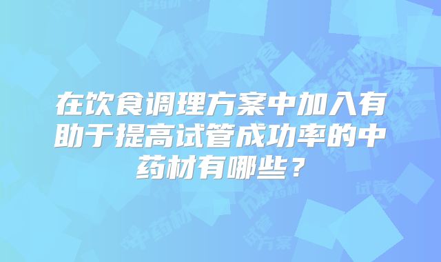 在饮食调理方案中加入有助于提高试管成功率的中药材有哪些？