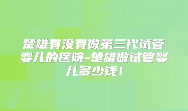 楚雄有没有做第三代试管婴儿的医院-楚雄做试管婴儿多少钱！