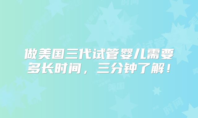 做美国三代试管婴儿需要多长时间,三分钟了解!