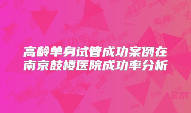 高龄单身试管成功案例在南京鼓楼医院成功率分析