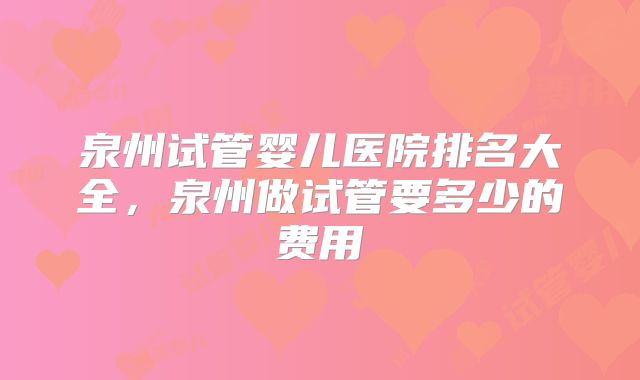 泉州试管婴儿医院排名大全,泉州做试管要多少的费用