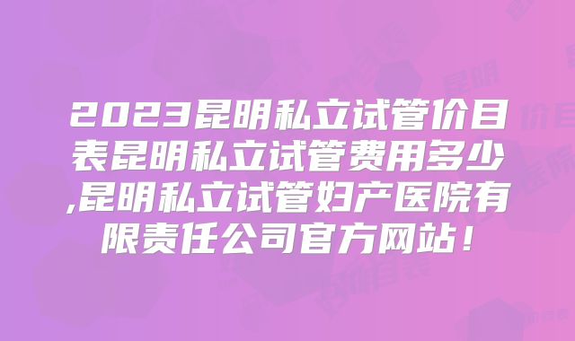 2023昆明私立试管价目表昆明私立试管费用多少,昆明私立试管妇产医院有限责任公司官方网站!