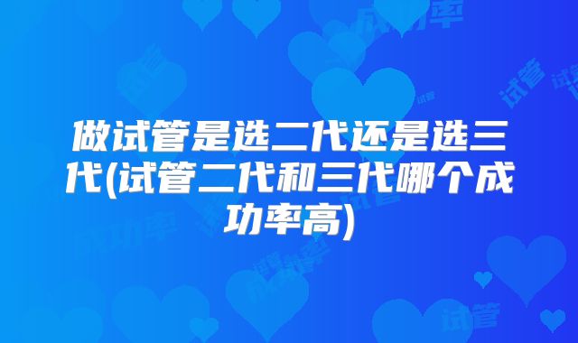 做试管是选二代还是选三代(试管二代和三代哪个成功率高)