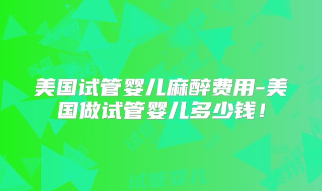 美国试管婴儿麻醉费用-美国做试管婴儿多少钱！