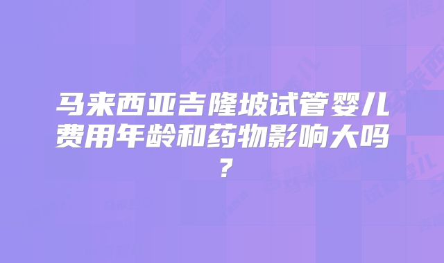 马来西亚吉隆坡试管婴儿费用年龄和药物影响大吗?