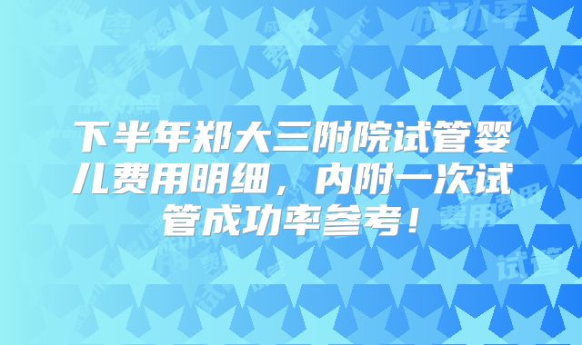 下半年郑大三附院试管婴儿费用明细，内附一次试管成功率参考！