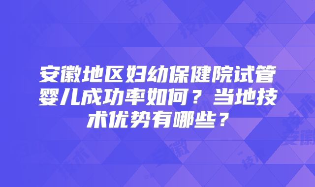安徽地区妇幼保健院试管婴儿成功率如何？当地技术优势有哪些？