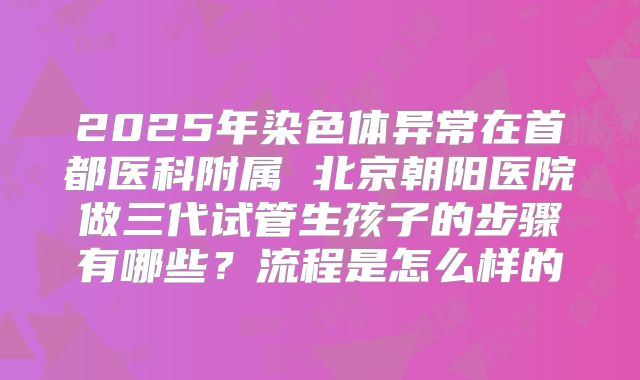 2025年染色体异常在首都医科附属 北京朝阳医院做三代试管生孩子的步骤有哪些?流程是怎么样的