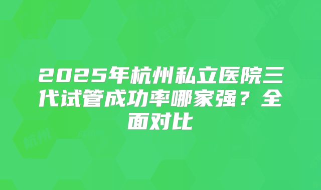 2025年杭州私立医院三代试管成功率哪家强？全面对比