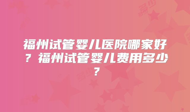福州试管婴儿医院哪家好？福州试管婴儿费用多少？