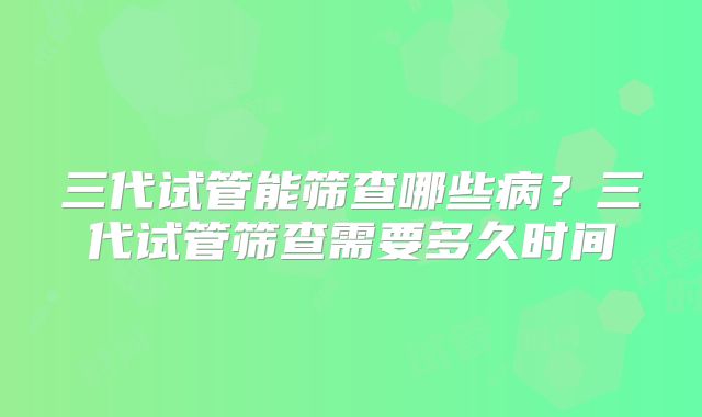 三代试管能筛查哪些病?三代试管筛查需要多久时间