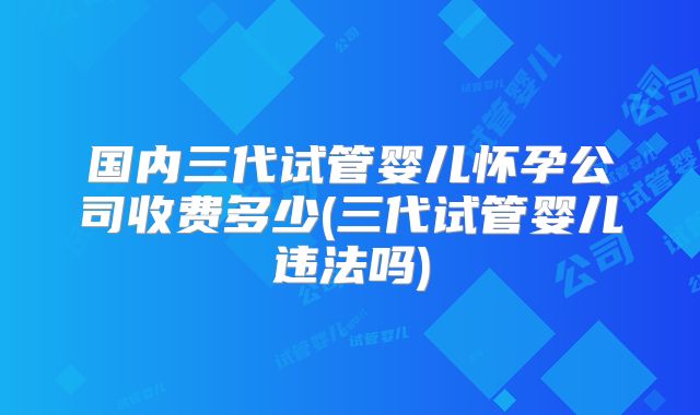 国内三代试管婴儿怀孕公司收费多少(三代试管婴儿违法吗)