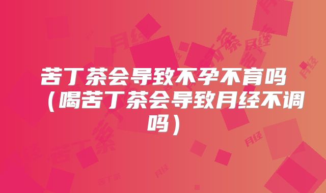 苦丁茶会导致不孕不育吗(喝苦丁茶会导致月经不调吗)