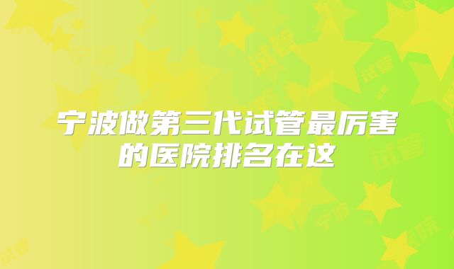 宁波做第三代试管最厉害的医院排名在这