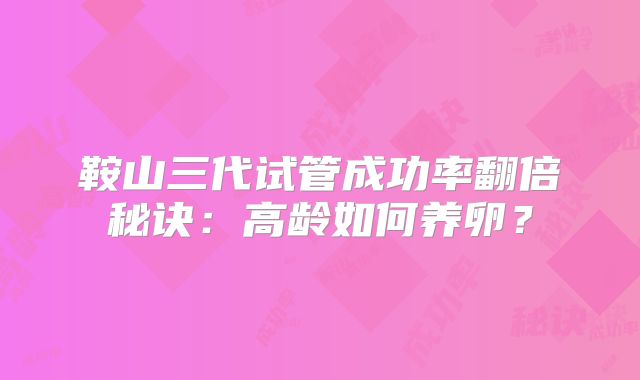 鞍山三代试管成功率翻倍秘诀：高龄如何养卵？
