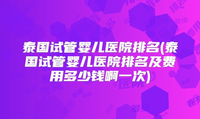泰国试管婴儿医院排名(泰国试管婴儿医院排名及费用多少钱啊一次)